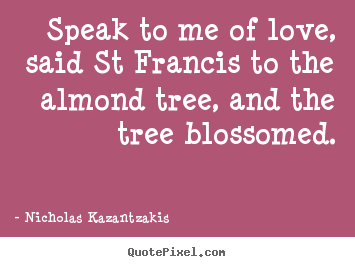 Nicholas Kazantzakis picture quotes - Speak to me of love, said st francis to the almond.. - Love quotes