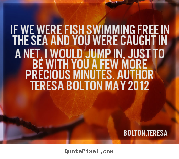 Bolton,Teresa picture quotes - If we were fish swimming free in the sea and.. - Love quote