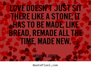 Love doesn't just sit there like a stone; it has to be made, like bread,.. Ursula K. LeGuin  love quotes