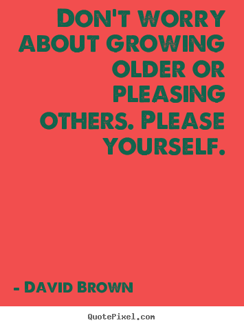 Love quotes - Don't worry about growing older or pleasing others. please yourself.