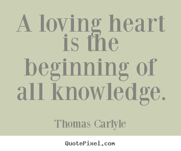 A loving heart is the beginning of all knowledge. Thomas Carlyle greatest love quotes
