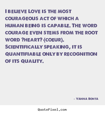 Create your own picture sayings about love - I believe love is the most courageous act of which a human..