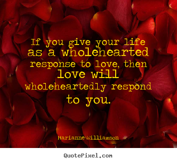 If you give your life as a wholehearted response.. Marianne Williamson  love quotes