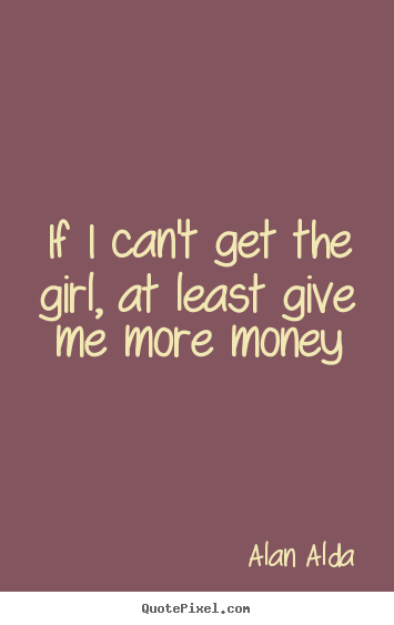 Alan Alda picture quote - If i can't get the girl, at least give me more money - Love quotes