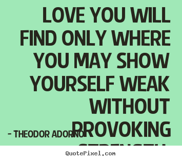 Love you will find only where you may show yourself weak without.. Theodor Adorno good love quote