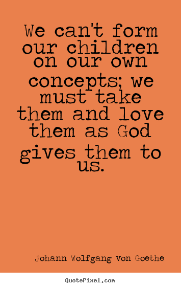 Quote about love - We can't form our children on our own concepts; we must take..