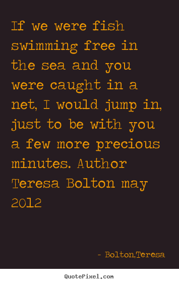 If we were fish swimming free in the sea and you were caught.. Bolton,Teresa famous love quote