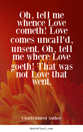 Quotes about love - Oh, tell me whence love cometh! love comes uncall'd, unsent. oh,..