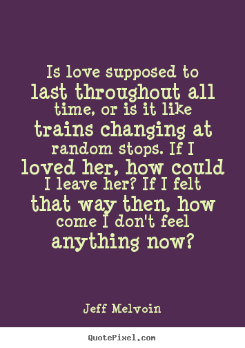 Quotes about love - Is love supposed to last throughout all time, or is it like trains changing..