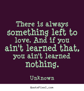 There is always something left to love. and if you ain't learned that,.. Unknown best love quote