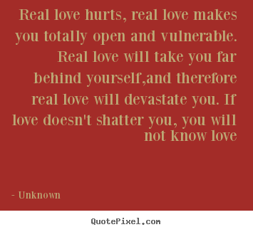 Real love hurts, real love makes you totally open and vulnerable... Unknown great love quote