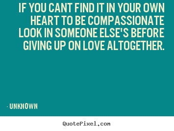 If you cant find it in your own heart to be compassionate look.. Unknown top love quotes