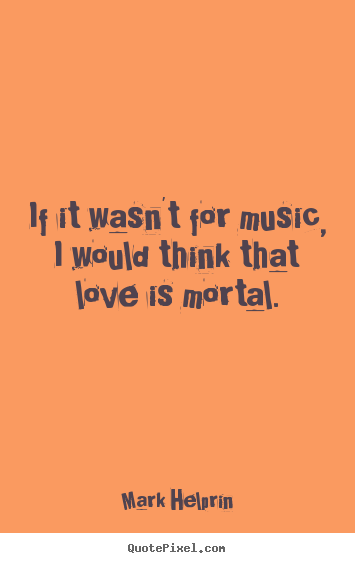 If it wasn't for music, i would think that love is mortal. Mark Helprin good love quotes