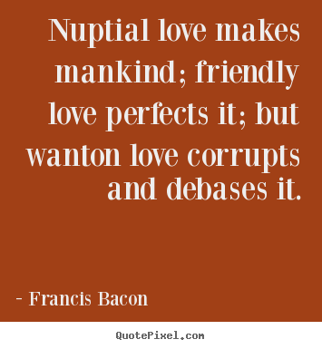 Francis Bacon poster quotes - Nuptial love makes mankind; friendly love perfects it; but.. - Love quotes