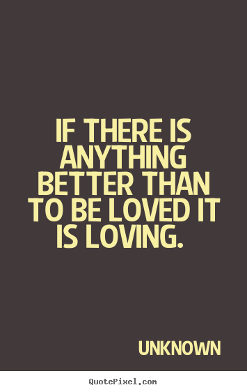 If there is anything better than to be loved it is loving.  Unknown famous love quote