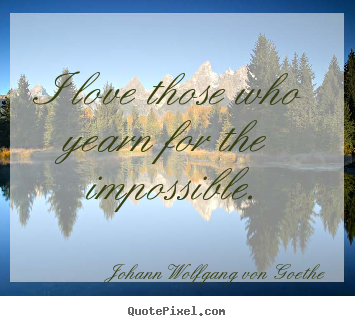 I love those who yearn for the impossible. Johann Wolfgang Von Goethe  love sayings