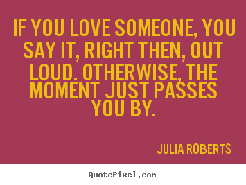 If you love someone, you say it, right then, out loud. otherwise,.. Julia Roberts good love quote