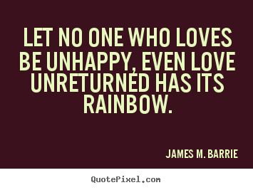 James M. Barrie picture quotes - Let no one who loves be unhappy, even love unreturned.. - Love quotes