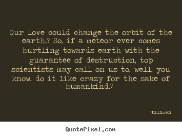 Love quotes - Our love could change the orbit of the earth.? so,..