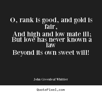 John Greenleaf Whittier poster quotes - O, rank is good, and gold is fair, and high and low mate.. - Love sayings