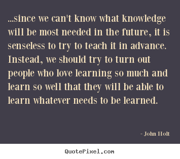 ...since we can't know what knowledge will be most needed in the.. John Holt good love quotes