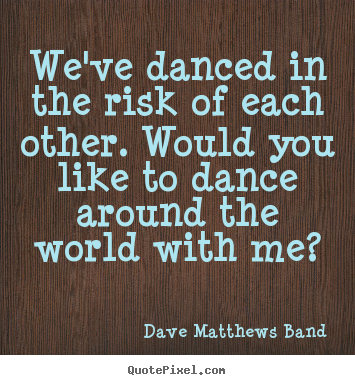 We've danced in the risk of each other. would you like to dance.. Dave Matthews Band greatest love quotes