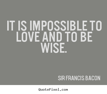 It is impossible to love and to be wise. Sir Francis Bacon 