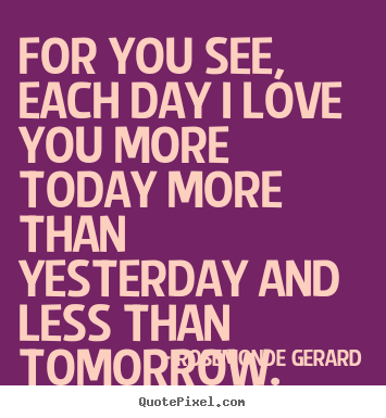 For you see, each day i love you more today more than yesterday.. Rosemonde Gerard  love quote