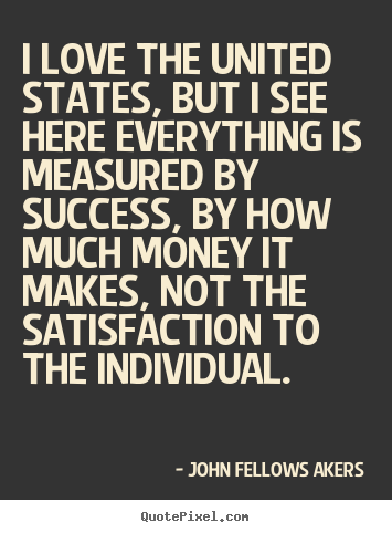 I love the united states, but i see here everything is measured by.. John Fellows Akers  love quote
