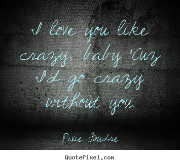 Love quotes - I love you like crazy, baby 'cuz i'd go crazy without you.
