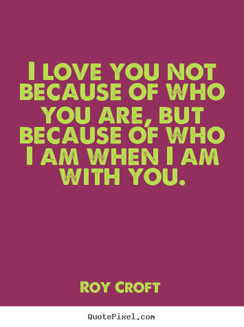 Roy Croft pictures sayings - I love you not because of who you are, but because of who i am when i.. - Love quotes