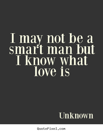 I may not be a smart man but i know what love is Unknown popular love quotes