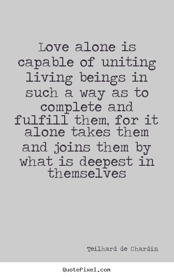 Love quote - Love alone is capable of uniting living beings in such a way as to..