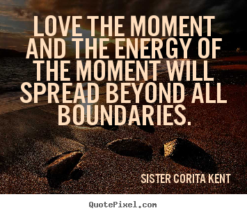 Love the moment and the energy of the moment will spread beyond.. Sister Corita Kent  love quote