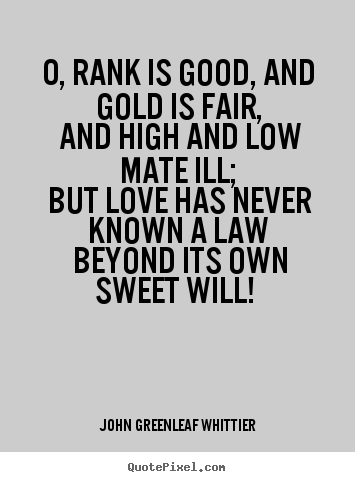 John Greenleaf Whittier picture quotes - O, rank is good, and gold is fair, and high.. - Love quotes