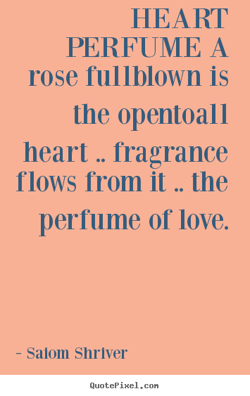 Heart perfume a rose fullblown is the opentoall heart .. fragrance flows.. Saiom Shriver good love quotes