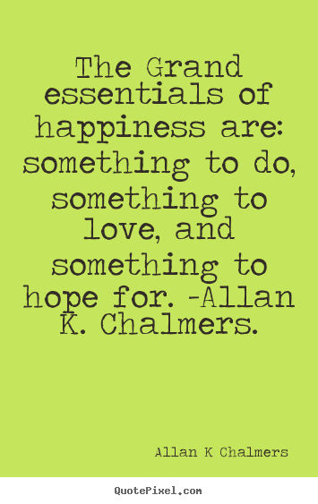 The grand essentials of happiness are: something.. Allan K Chalmers  love quotes
