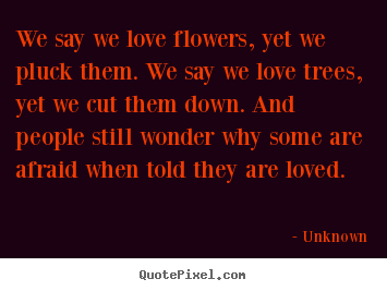 Quotes about love - We say we love flowers, yet we pluck them. we say we love..