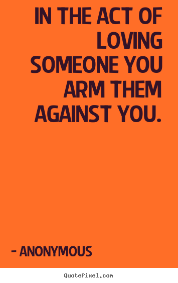 In the act of loving someone you arm them against you. Anonymous good love quotes