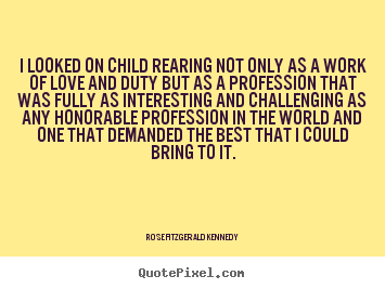 I looked on child rearing not only as a work of love and duty.. Rose Fitzgerald Kennedy great love quotes