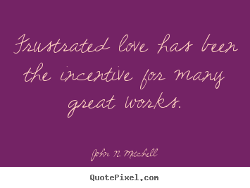 Frustrated love has been the incentive for many great works. John N. Mitchell great love quote