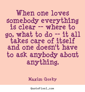When one loves somebody everything is clear -- where to go, what.. Maxim Gorky great love quotes