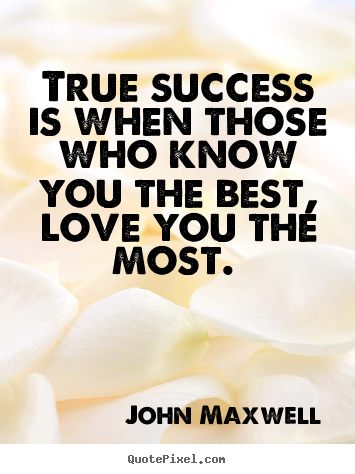 True success is when those who know you the best, love you.. John Maxwell  love quotes