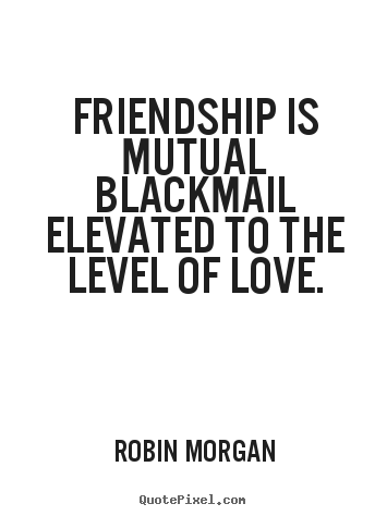 Robin Morgan picture quotes - Friendship is mutual blackmail elevated to the level of love. - Love quotes