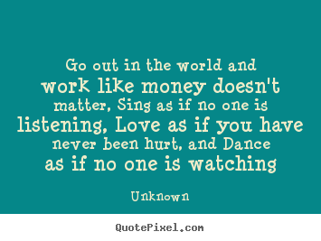 Unknown picture quotes - Go out in the world and work like money doesn't matter, sing as if no.. - Love quotes