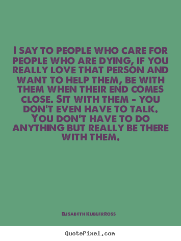 I say to people who care for people who are dying, if you really.. Elisabeth Kubler-Ross best love quotes