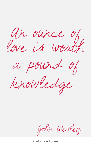 An ounce of love is worth a pound of knowledge.  John Wesley  love quotes