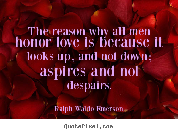 The reason why all men honor love is because it looks up,.. Ralph Waldo Emerson  love quotes