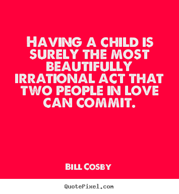 Bill Cosby picture sayings - Having a child is surely the most beautifully irrational act that.. - Love quotes