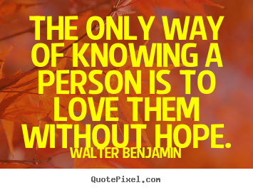 Walter Benjamin picture quotes - The only way of knowing a person is to love them without hope. - Love sayings